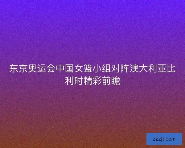 东京奥运会中国女篮小组对阵澳大利亚比利时精彩前瞻