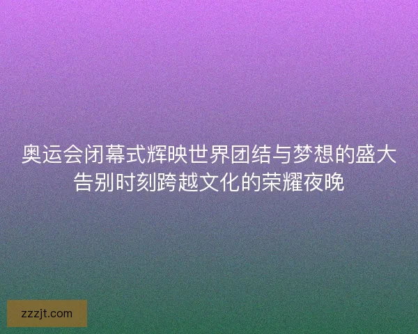 奥运会闭幕式辉映世界团结与梦想的盛大告别时刻跨越文化的荣耀夜晚