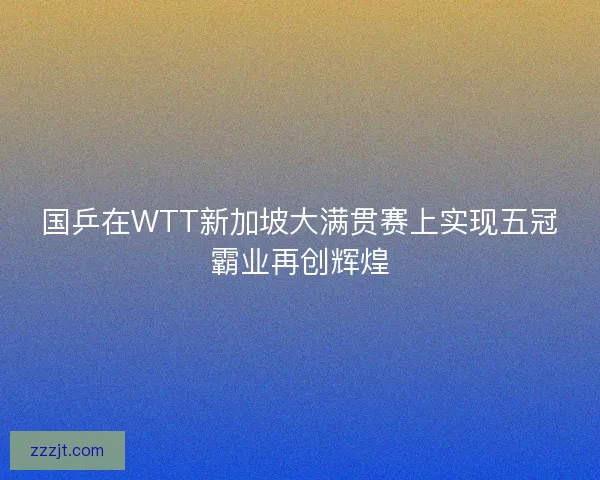国乒在WTT新加坡大满贯赛上实现五冠霸业再创辉煌