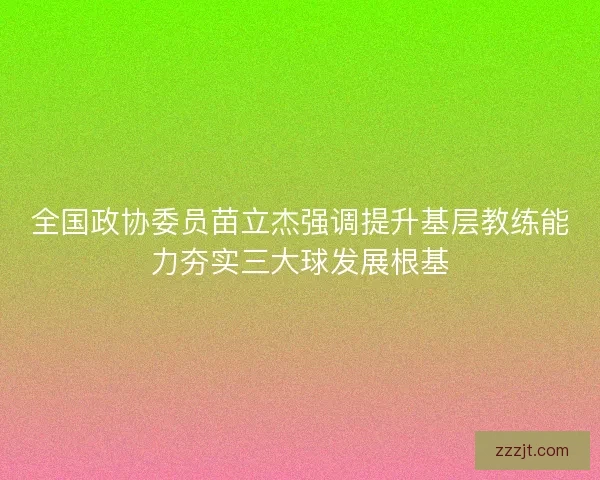 全国政协委员苗立杰强调提升基层教练能力夯实三大球发展根基