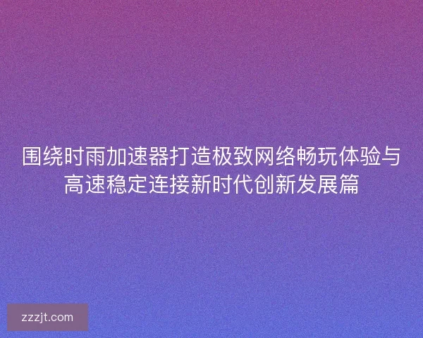 围绕时雨加速器打造极致网络畅玩体验与高速稳定连接新时代创新发展篇