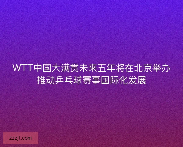 WTT中国大满贯未来五年将在北京举办推动乒乓球赛事国际化发展